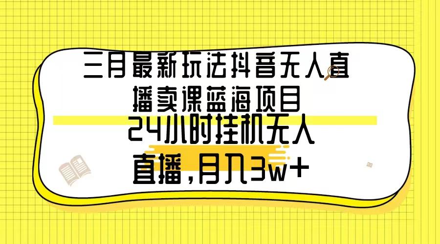 三月最新玩法抖音无人直播卖课蓝海项目，24小时无人直播，月入3w+-灼光资源宝库