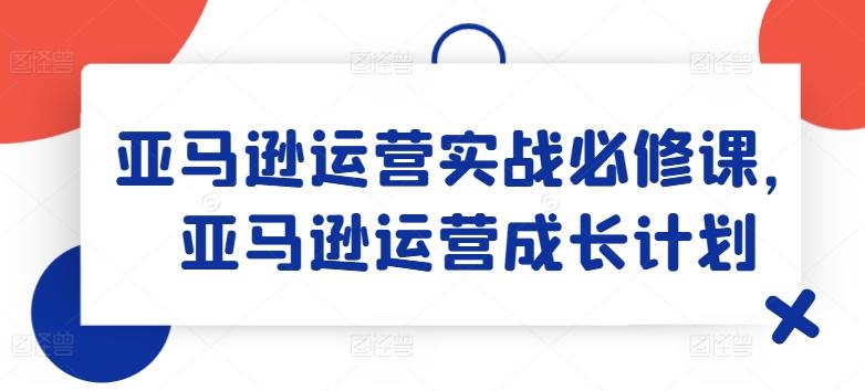 亚马逊运营实战必修课,亚马逊运营成长计划-灼光资源宝库