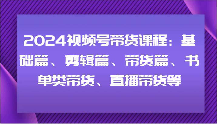 2024视频号带货课程：基础篇、剪辑篇、带货篇、书单类带货、直播带货等-灼光资源宝库