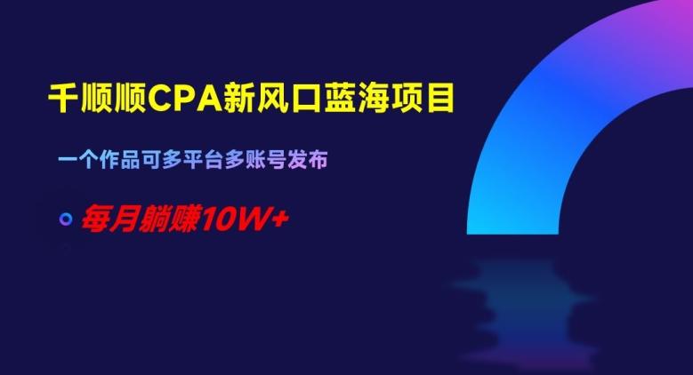 千顺顺CPA新风口蓝海项目，一个作品可多平台多账号发布，每月躺赚10W+【揭秘】-灼光资源宝库