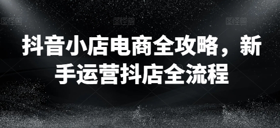 抖音小店电商全攻略，新手运营抖店全流程-灼光资源宝库
