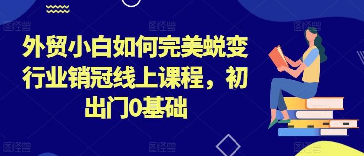 外贸小白如何完美蜕变行业销冠线上课程，初出门0基础-灼光资源宝库