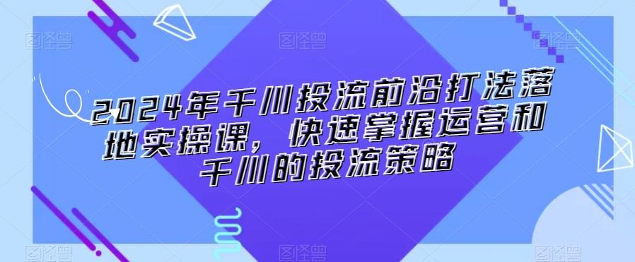 2024年千川投流前沿打法落地实操课，快速掌握运营和千川的投流策略-灼光资源宝库