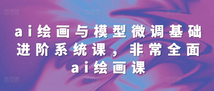 ai绘画与模型微调基础进阶系统课，非常全面ai绘画课(68节)-灼光资源宝库