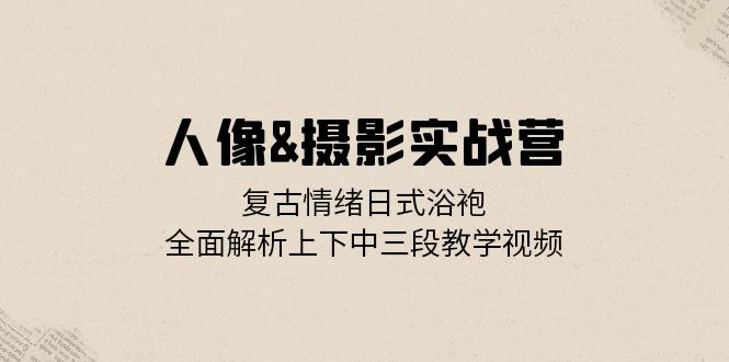 人像&摄影实战营：复古情绪日式浴袍，全面解析上下中三段教学视频-灼光资源宝库