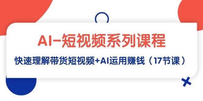 (9315期)AI-短视频系列课程，快速理解带货短视频+AI运用赚钱(17节课)-灼光资源宝库
