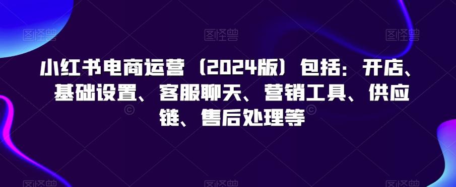小红书电商运营(2024版)包括：开店、基础设置、客服聊天、营销工具、供应链、售后处理等-蘑菇资源宝库