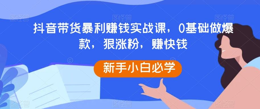 抖音带货暴利赚钱实战课，0基础做爆款，狠涨粉，赚快钱-灼光资源宝库