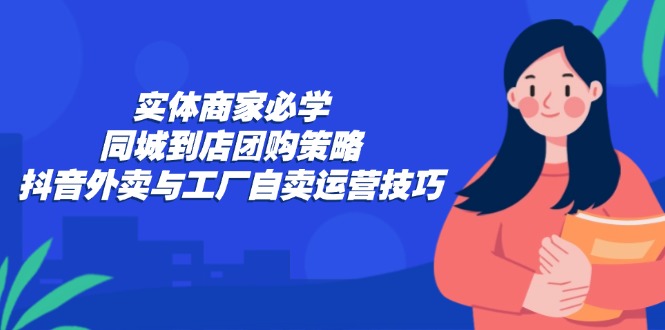 实体商家必学：同城到店团购策略：抖音外卖与工厂自卖运营技巧-灼光资源宝库