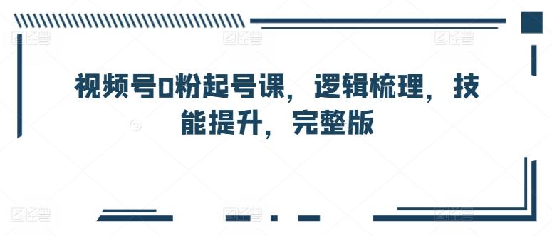 视频号0粉起号课，逻辑梳理，技能提升，完整版-灼光资源宝库
