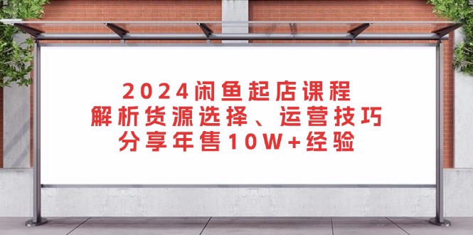 2024闲鱼起店课程：解析货源选择、运营技巧，分享年售10W+经验-灼光资源宝库