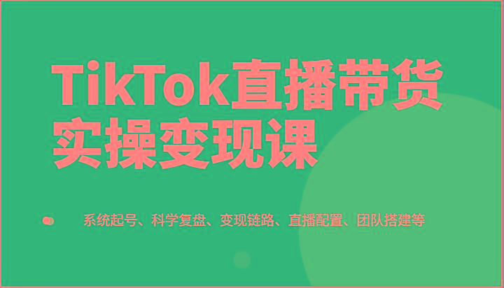 TikTok直播带货实操变现课：系统起号、科学复盘、变现链路、直播配置、团队搭建等-灼光资源宝库
