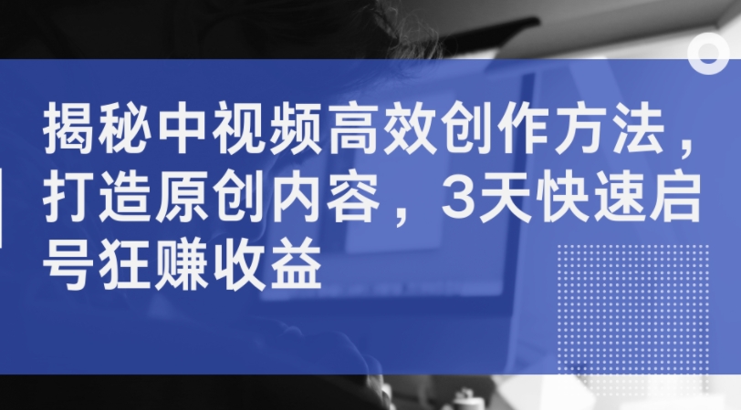 揭秘中视频高效创作方法，打造原创内容，3天快速启号狂赚收益-灼光资源宝库