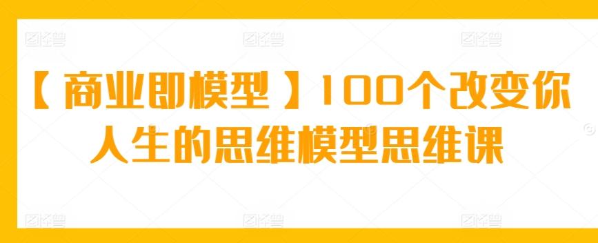 【商业即模型】100个改变你人生的思维模型思维课-灼光资源宝库