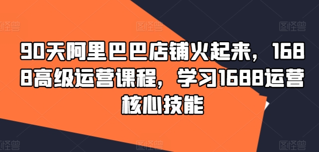 90天阿里巴巴店铺火起来，1688高级运营课程，学习1688运营核心技能-灼光资源宝库