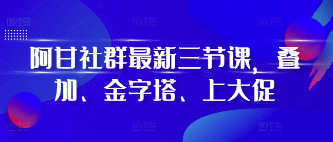阿甘社群最新三节课，叠加、金字塔、上大促-灼光资源宝库