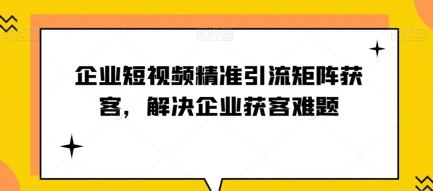 企业短视频精准引流矩阵获客，解决企业获客难题-灼光资源宝库
