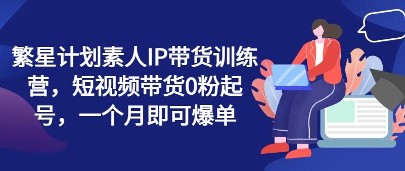 繁星计划素人IP带货训练营，短视频带货0粉起号，一个月即可爆单-灼光资源宝库