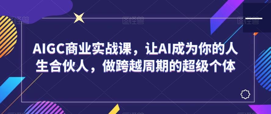 AIGC商业实战课，让AI成为你的人生合伙人，做跨越周期的超级个体-灼光资源宝库