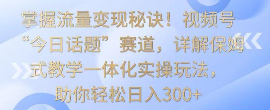 掌握流量变现秘诀！视频号“今日话题”赛道，详解保姆式教学一体化实操玩法，助你轻松日入300+【揭秘】-灼光资源宝库
