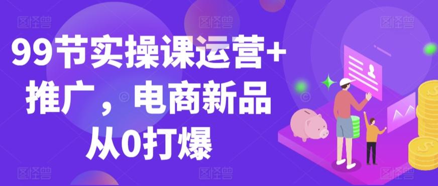 99节实操课运营+推广，电商新品从0打爆-灼光资源宝库