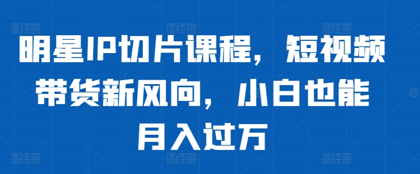 明星IP切片课程，短视频带货新风向，小白也能月入过万-灼光资源宝库