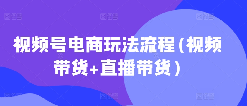 视频号电商玩法流程，视频带货+直播带货【更新2025年1月】-灼光资源宝库