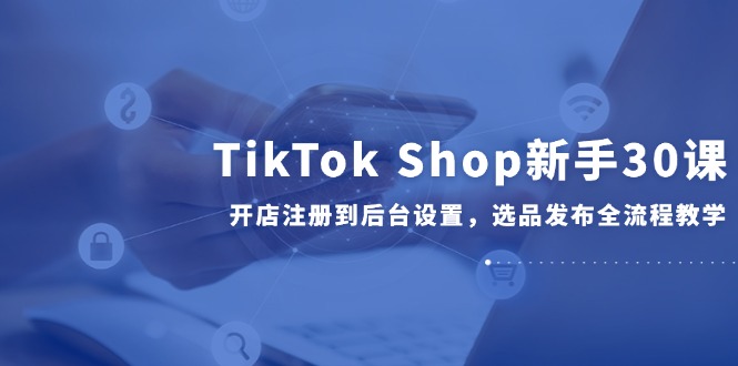 TikTok Shop新手30课，开店注册到后台设置，选品发布全流程教学-灼光资源宝库