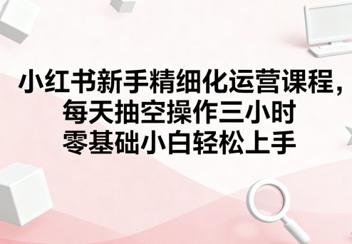 小红书新手精细化运营课程，每天抽空操作三小时，零基础小白轻松上手-灼光资源宝库