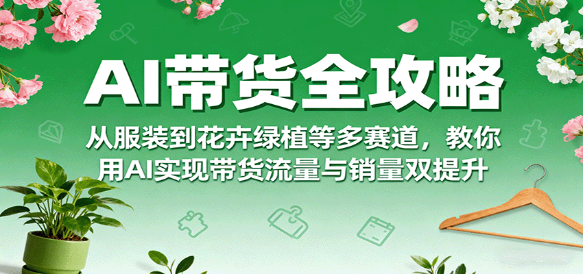 AI带货全攻略，从服装到花卉绿植等多赛道，教你用AI实现带货流量与销量双提升-灼光资源宝库