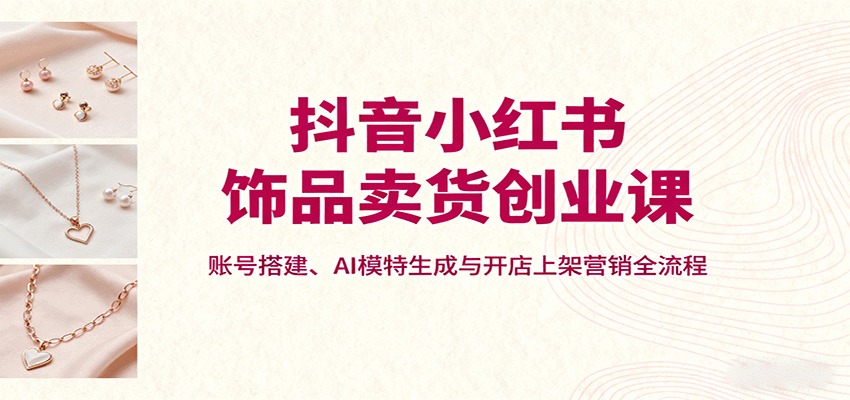 抖音小红书饰品卖货创业课，账号搭建、AI模特生成与开店上架营销全流程-蘑菇资源宝库