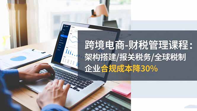 跨境电商-财税管理课程：架构搭建/报关税务/全球税制，企业合规成本降30%-灼光资源宝库