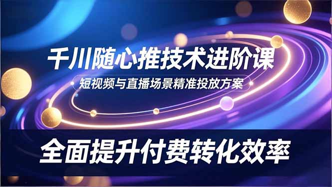 千川随心推技术进阶课，短视频与直播场景精准投放方案，全面提升付费转化效率-灼光资源宝库