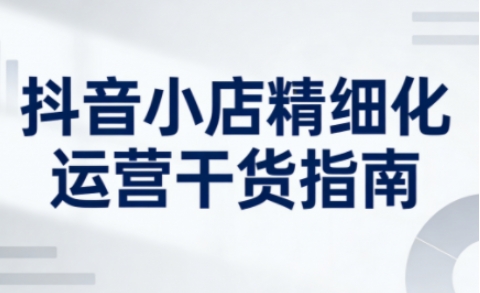 抖音小店精细化运营干货指南新版，助力商家系统提升店铺运营能力(更新)-灼光资源宝库
