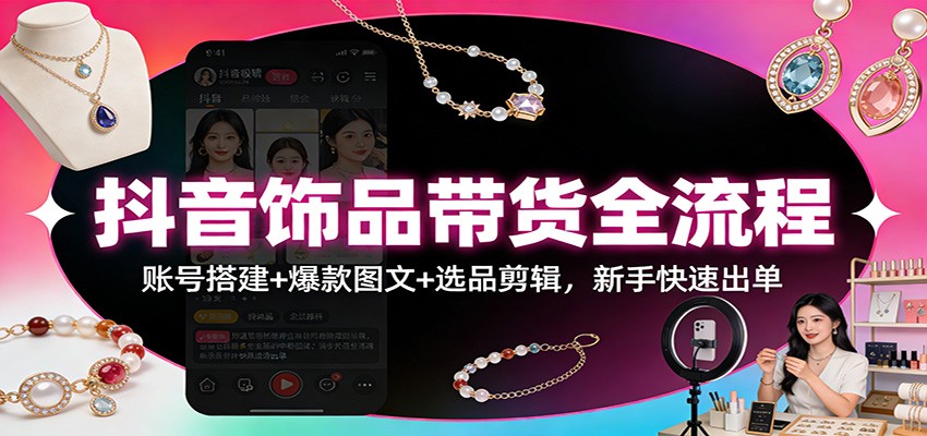 抖音饰品带货全流程：账号搭建+爆款图文+选品剪辑，新手快速出单-灼光资源宝库