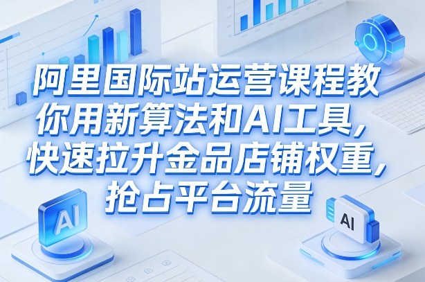 阿里国际站运营课程，教你用新算法和AI工具，快速拉升金品店铺权重，抢占平台流量(更新2026)-灼光资源宝库