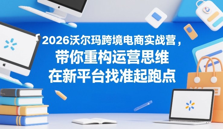 2026沃尔玛跨境电商实战营,带你重构运营思维,在新平台找准起跑点-灼光资源宝库
