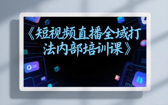 东仔短视频直播全域打法内部培训课【飞书文档】-灼光资源宝库