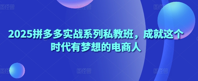 2025拼多多实战系列私教班，成就这个时代有梦想的电商人-灼光资源宝库