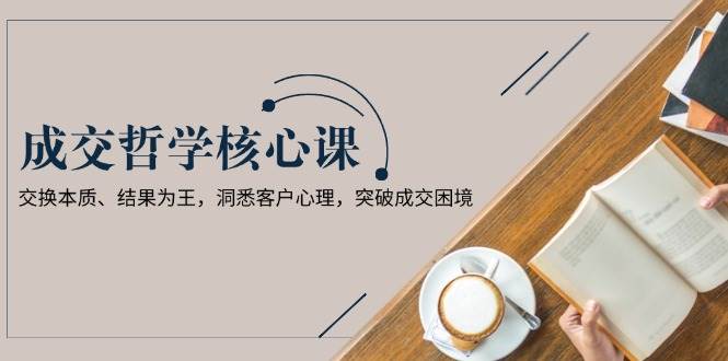成交哲学课，交换本质、结果为王，洞悉客户心理，突破成交困境-灼光资源宝库