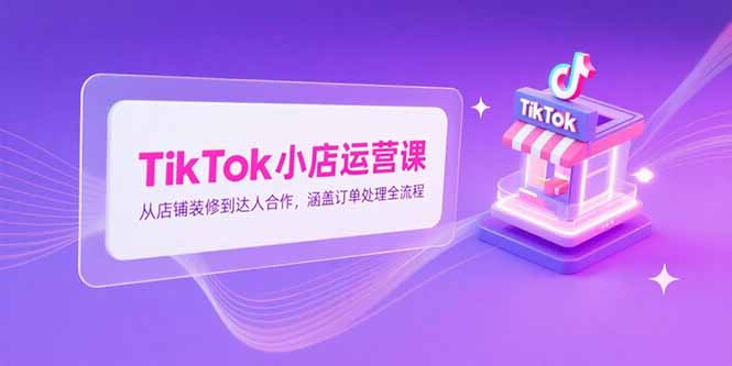 TikTok小店运营课，从店铺装修到达人合作，涵盖订单处理全流程-灼光资源宝库