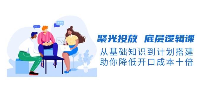 聚光投放底层逻辑课，从基础知识到计划搭建，助你降低开口成本十倍-灼光资源宝库