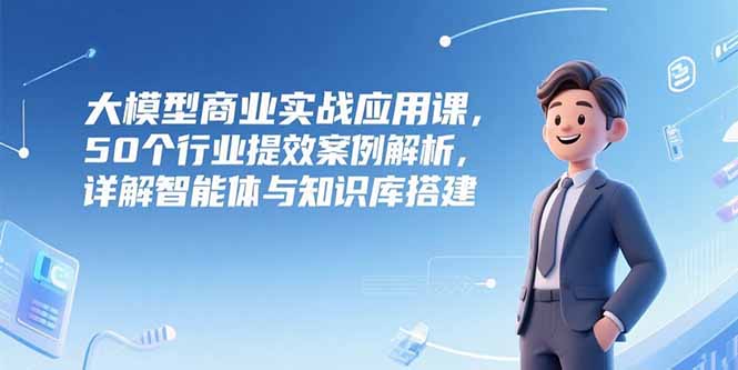大模型商业实战应用课，50个行业提效案例解析，详解智能体与知识库搭建-灼光资源宝库