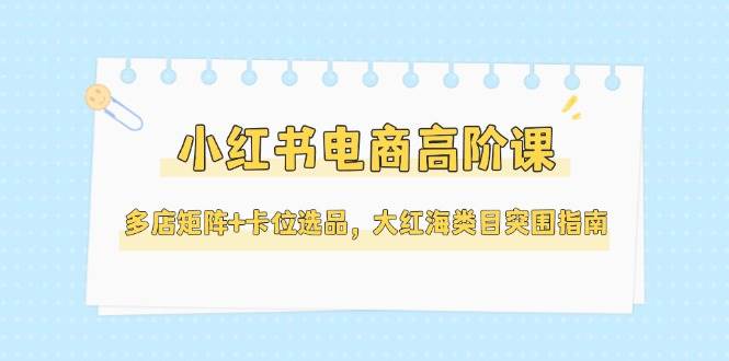 小红书电商高阶课，多店矩阵+卡位选品，大红海类目突围指南(更新5月)-灼光资源宝库