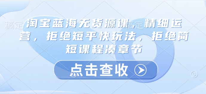 淘宝蓝海无货源课，精细运营，拒绝短平快玩法，拒绝简短课程凑章节-灼光资源宝库