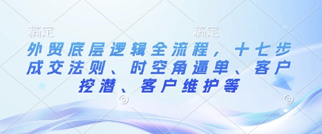 外贸底层逻辑全流程，十七步成交法则、时空角逼单、客户挖潜、客户维护等-灼光资源宝库
