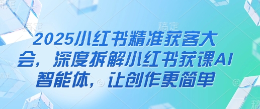 2025小红书精准获客大会，深度拆解小红书获课AI智能体，让创作更简单-灼光资源宝库