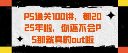 PS通关100讲，都2025年啦，你还不会PS那就真的out啦-灼光资源宝库