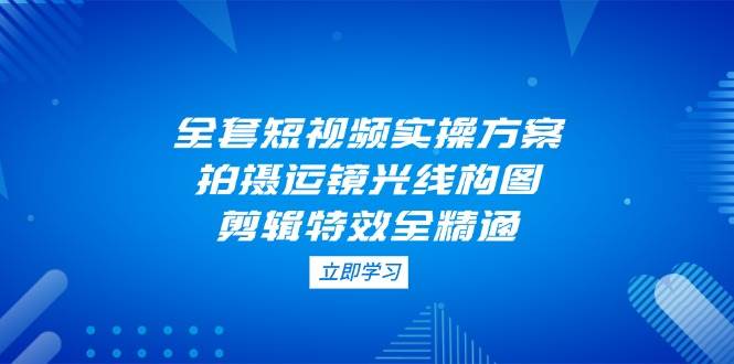 全套短视频实操方案，拍摄运镜光线构图，剪辑特效全精通-灼光资源宝库
