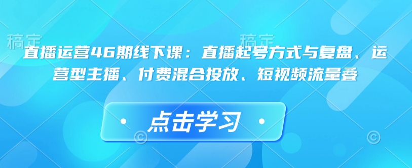 直播运营46期线下课：直播起号方式与复盘、运营型主播、付费混合投放、短视频流量叠-灼光资源宝库